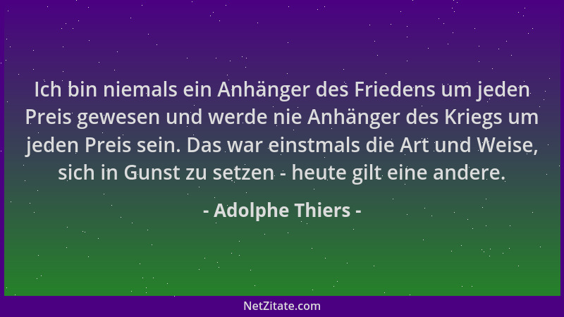 Adolphe Thiers - Ich bin niemals ein Anhänger des Friedens um jeden Preis gewesen und werde nie Anhänger des Kriegs um jede...