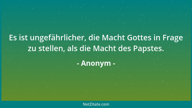 Anonym - Es ist ungefährlicher, die Macht Gottes in Frage zu stellen, als die Macht des Papstes....