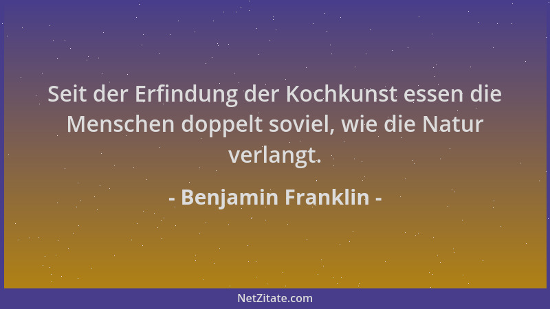 Benjamin Franklin - Seit der Erfindung der Kochkunst essen die Menschen doppelt soviel, wie die Natur verlangt....