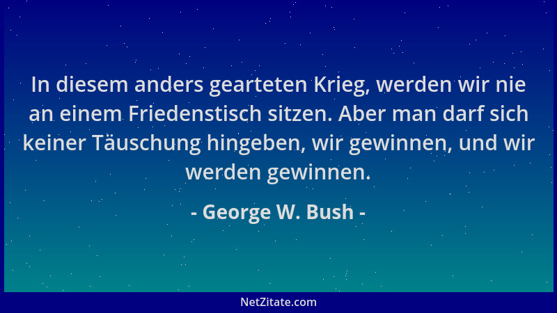 George W. Bush - In diesem anders gearteten Krieg, werden wir nie an einem Friedenstisch sitzen. Aber man darf sich keiner...