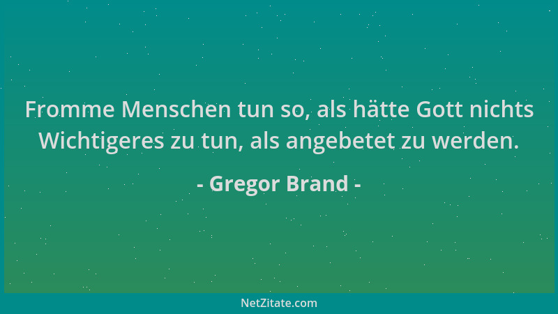Gregor Brand - Fromme Menschen tun so, als hätte Gott nichts Wichtigeres zu tun, als angebetet zu werden....