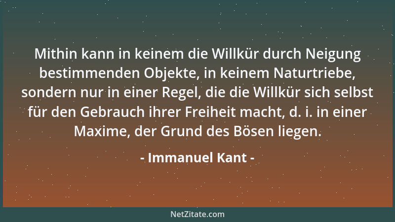 Immanuel Kant - Mithin kann in keinem die Willkür durch Neigung bestimmenden Objekte, in keinem Naturtriebe, sondern nur in...