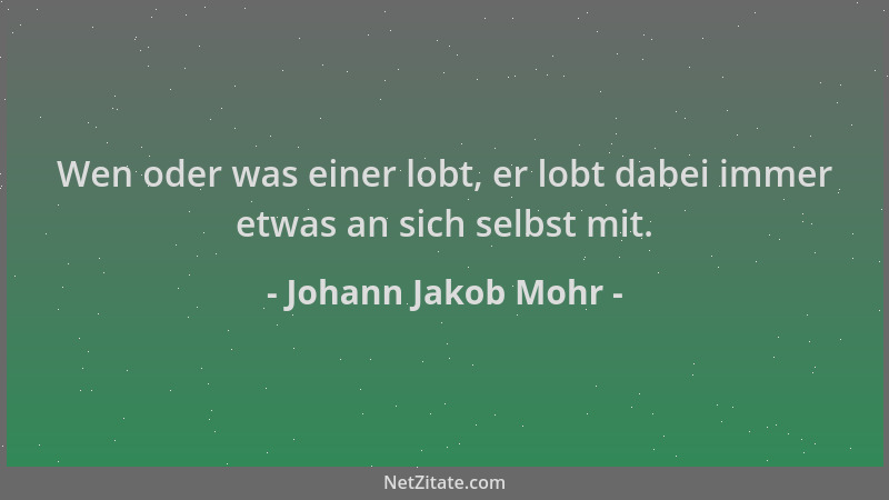 Johann Jakob Mohr - Wen oder was einer lobt, er lobt dabei immer etwas an sich selbst mit....