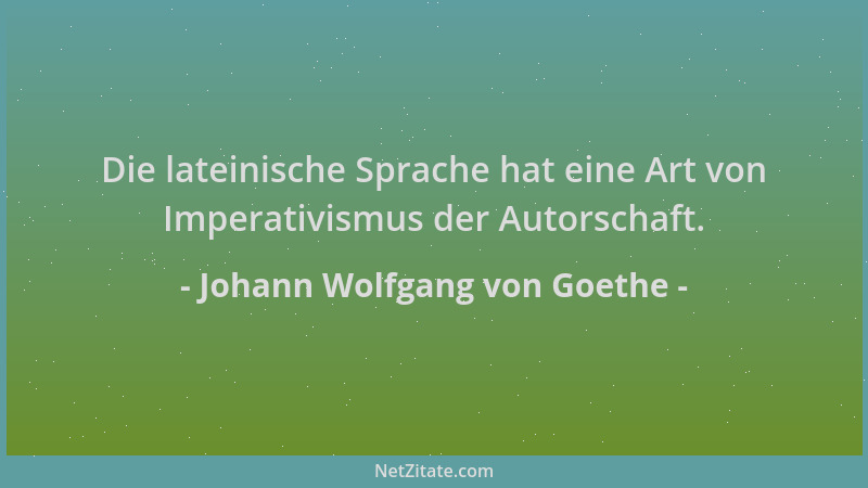 Johann Wolfgang von Goethe - Die lateinische Sprache hat eine Art von Imperativismus der Autorschaft....