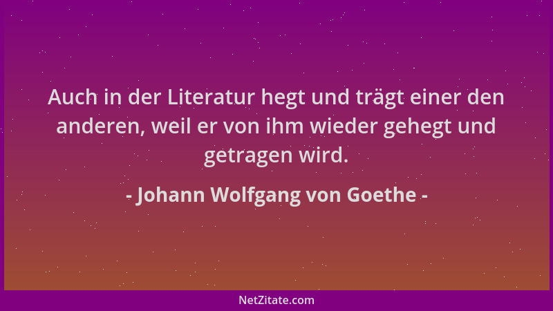 Johann Wolfgang von Goethe - Auch in der Literatur hegt und trägt einer den anderen, weil er von ihm wieder gehegt und getr...
