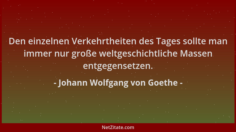 Johann Wolfgang von Goethe - Den einzelnen Verkehrtheiten des Tages sollte man immer nur große weltgeschichtliche Massen en...