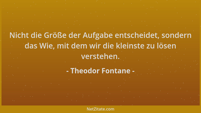 Theodor Fontane - Nicht die Größe der Aufgabe entscheidet, sondern das Wie, mit dem wir die kleinste zu lösen verstehen....