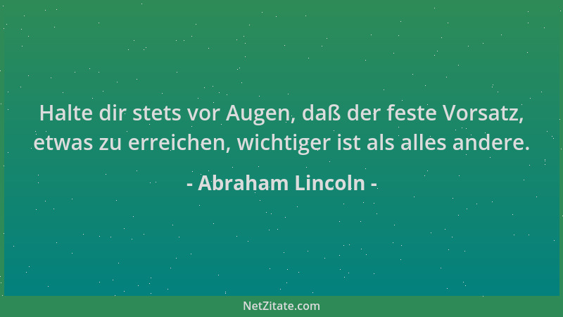 Abraham Lincoln - Halte dir stets vor Augen, daß der feste Vorsatz, etwas zu erreichen, wichtiger ist als alles andere....