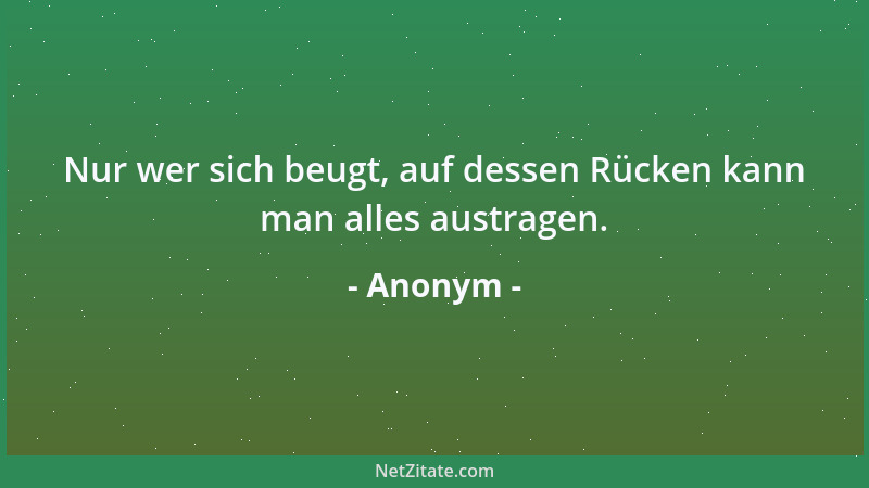 Anonym - Nur wer sich beugt, auf dessen Rücken kann man alles austragen....
