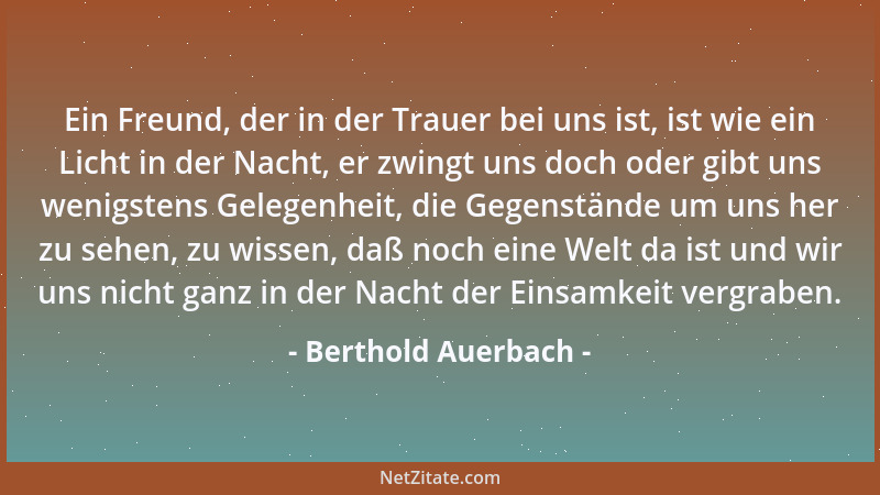 Berthold Auerbach - Ein Freund, der in der Trauer bei uns ist, ist wie ein Licht in der Nacht, er zwingt uns doch oder gibt...