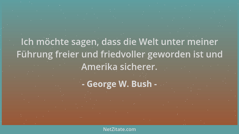 George W. Bush - Ich möchte sagen, dass die Welt unter meiner Führung freier und friedvoller geworden ist und Amerika siche...