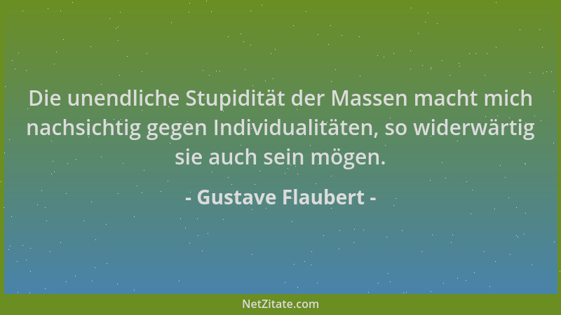 Gustave Flaubert - Die unendliche Stupidität der Massen macht mich nachsichtig gegen Individualitäten, so widerwärtig sie a...