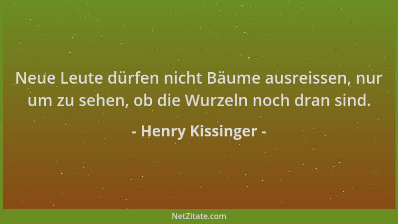 Henry Kissinger - Neue Leute dürfen nicht Bäume ausreissen, nur um zu sehen, ob die Wurzeln noch dran sind....