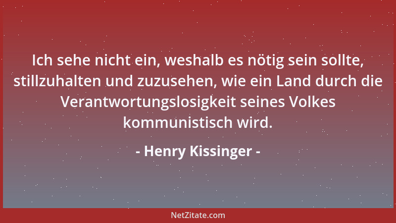 Henry Kissinger - Ich sehe nicht ein, weshalb es nötig sein sollte, stillzuhalten und zuzusehen, wie ein Land durch die Ver...