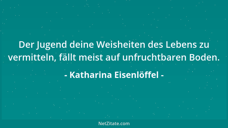 Katharina Eisenlöffel - Der Jugend deine Weisheiten des Lebens zu vermitteln, fällt meist auf unfruchtbaren Boden....