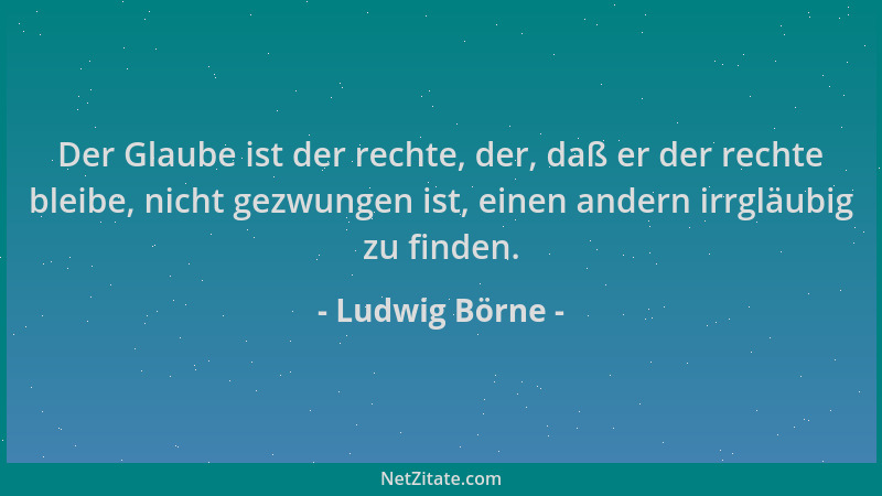 Ludwig Börne - Der Glaube ist der rechte, der, daß er der rechte bleibe, nicht gezwungen ist, einen andern irrgläubig zu fi...