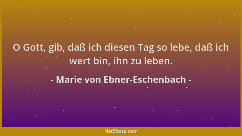 Marie von Ebner-Eschenbach - O Gott, gib, daß ich diesen Tag so lebe, daß ich wert bin, ihn zu leben....