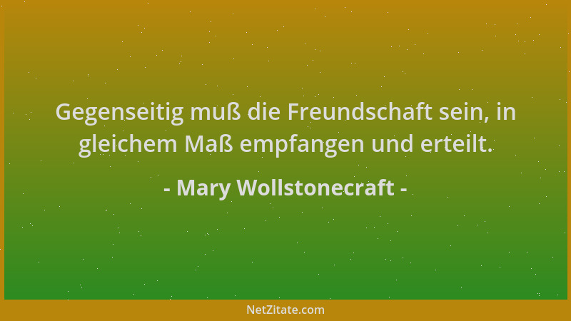 Mary Wollstonecraft - Gegenseitig muß die Freundschaft sein, in gleichem Maß empfangen und erteilt....