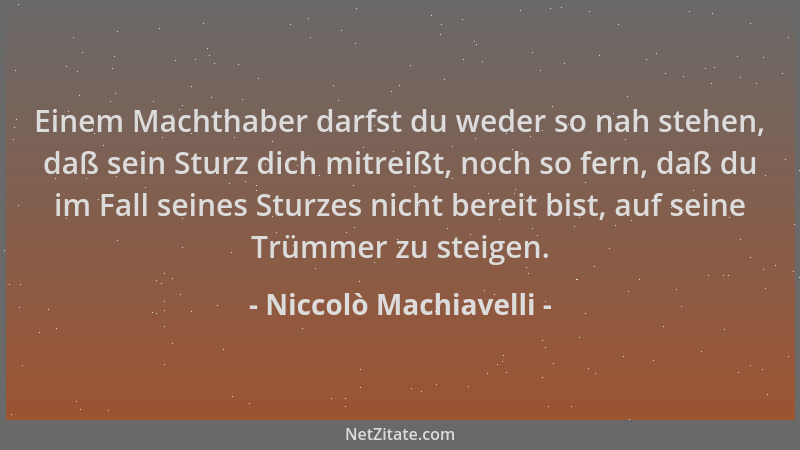 Niccolò Machiavelli - Einem Machthaber darfst du weder so nah stehen, daß sein Sturz dich mitreißt, noch so fern, daß du im...