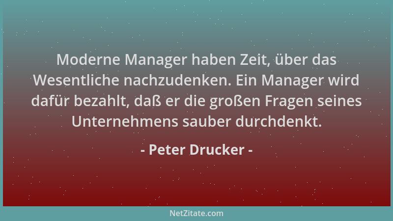 Peter Drucker - Moderne Manager haben Zeit, über das Wesentliche nachzudenken. Ein Manager wird dafür bezahlt, daß er die g...