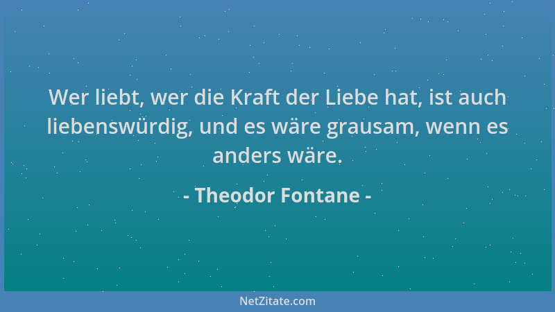 Theodor Fontane - Wer liebt, wer die Kraft der Liebe hat, ist auch liebenswürdig, und es wäre grausam, wenn es anders wäre....