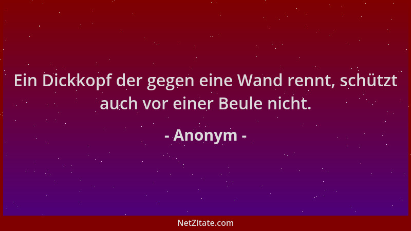 Anonym - Ein Dickkopf der gegen eine Wand rennt, schützt auch vor einer Beule nicht....