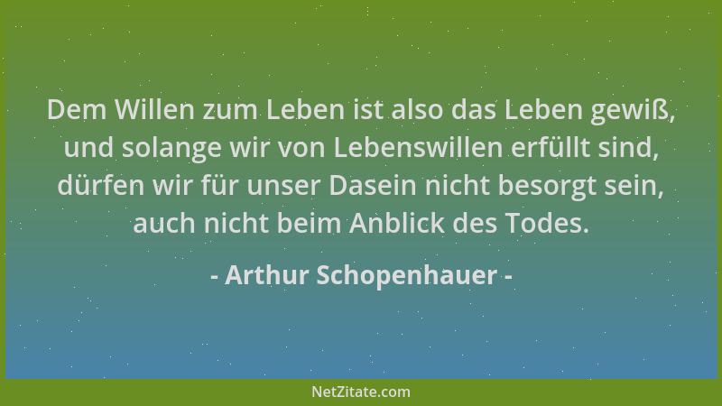 Arthur Schopenhauer - Dem Willen zum Leben ist also das Leben gewiß, und solange wir von Lebenswillen erfüllt sind, dürfen...