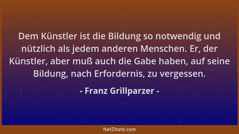 Franz Grillparzer - Dem Künstler ist die Bildung so notwendig und nützlich als jedem anderen Menschen. Er, der Künstler, ab...