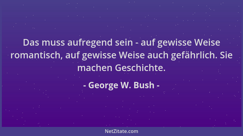 George W. Bush - Das muss aufregend sein - auf gewisse Weise romantisch, auf gewisse Weise auch gefährlich. Sie machen Gesc...