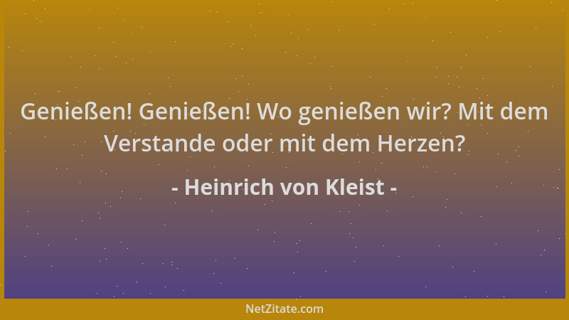 Heinrich von Kleist - Genießen! Genießen! Wo genießen wir? Mit dem Verstande oder mit dem Herzen?...