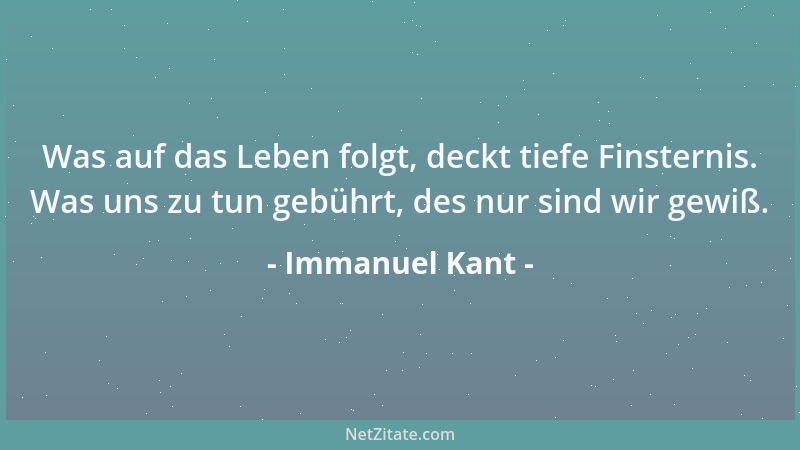 Immanuel Kant - Was auf das Leben folgt, deckt tiefe Finsternis. Was uns zu tun gebührt, des nur sind wir gewiß....