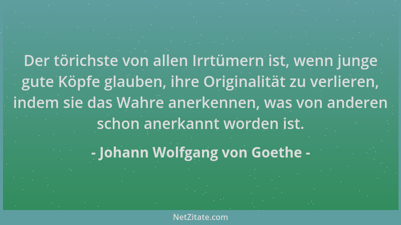 Johann Wolfgang von Goethe - Der törichste von allen Irrtümern ist, wenn junge gute Köpfe glauben, ihre Originalität zu ver...