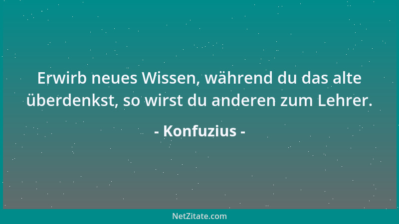 Konfuzius - Erwirb neues Wissen, während du das alte überdenkst, so wirst du anderen zum Lehrer....