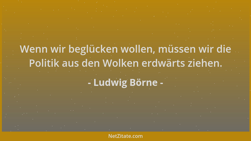 Ludwig Börne - Wenn wir beglücken wollen, müssen wir die Politik aus den Wolken erdwärts ziehen....