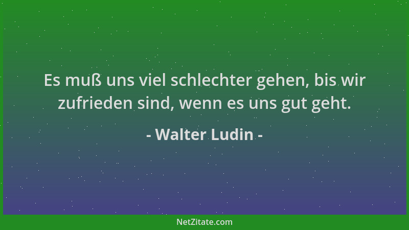 Walter Ludin - Es muß uns viel schlechter gehen, bis wir zufrieden sind, wenn es uns gut geht....