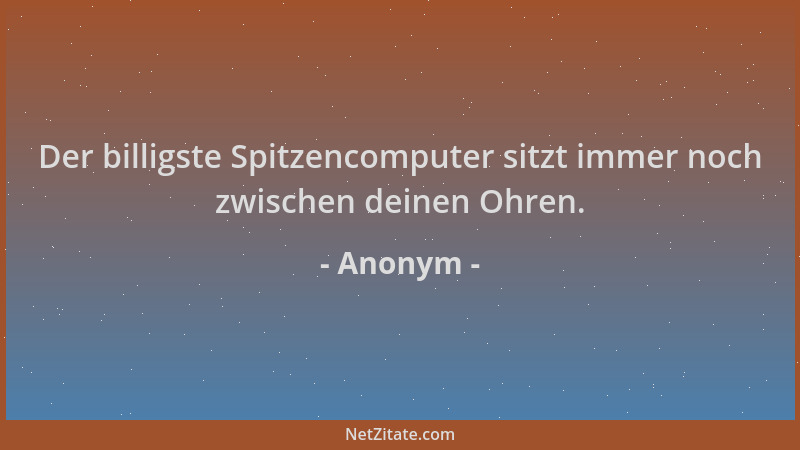 Anonym - Der billigste Spitzencomputer sitzt immer noch zwischen deinen Ohren....