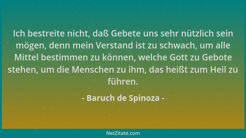 Baruch de Spinoza - Ich bestreite nicht, daß Gebete uns sehr nützlich sein mögen, denn mein Verstand ist zu schwach, um all...