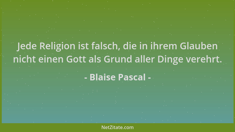 Blaise Pascal - Jede Religion ist falsch, die in ihrem Glauben nicht einen Gott als Grund aller Dinge verehrt....