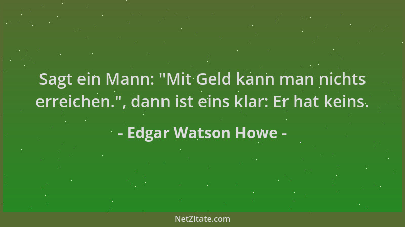 Edgar Watson Howe - Sagt ein Mann:  "Mit Geld kann man nichts erreichen. ", dann ist eins klar: Er hat keins....