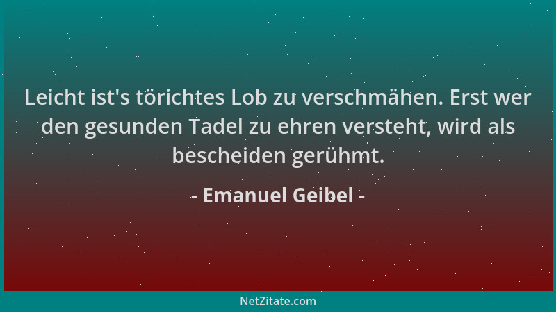 Emanuel Geibel - Leicht ist 's törichtes Lob zu verschmähen. Erst wer den gesunden Tadel zu ehren versteht, wird als beschei...