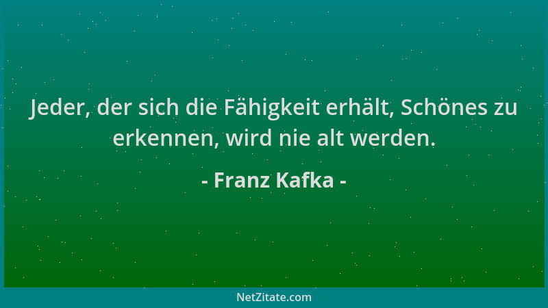 Franz Kafka - Jeder, der sich die Fähigkeit erhält, Schönes zu erkennen, wird nie alt werden....