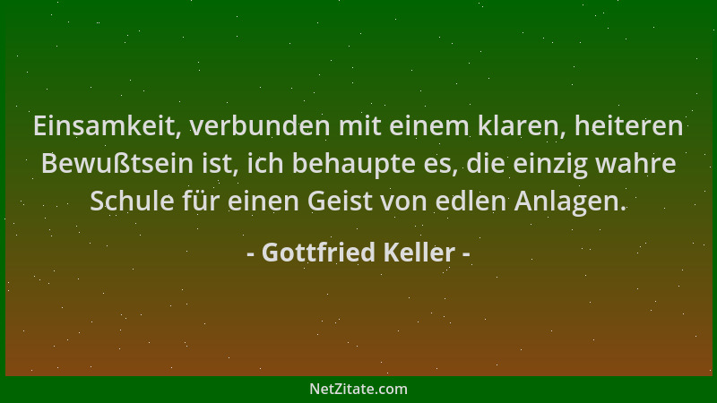 Gottfried Keller - Einsamkeit, verbunden mit einem klaren, heiteren Bewußtsein ist, ich behaupte es, die einzig wahre Schul...