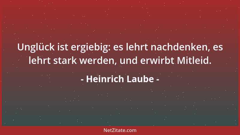 Heinrich Laube - Unglück ist ergiebig: es lehrt nachdenken, es lehrt stark werden, und erwirbt Mitleid....