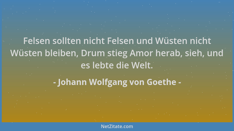 Johann Wolfgang von Goethe - Felsen sollten nicht Felsen und Wüsten nicht Wüsten bleiben, Drum stieg Amor herab, sieh, und...