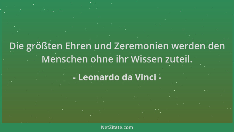 Leonardo da Vinci - Die größten Ehren und Zeremonien werden den Menschen ohne ihr Wissen zuteil....