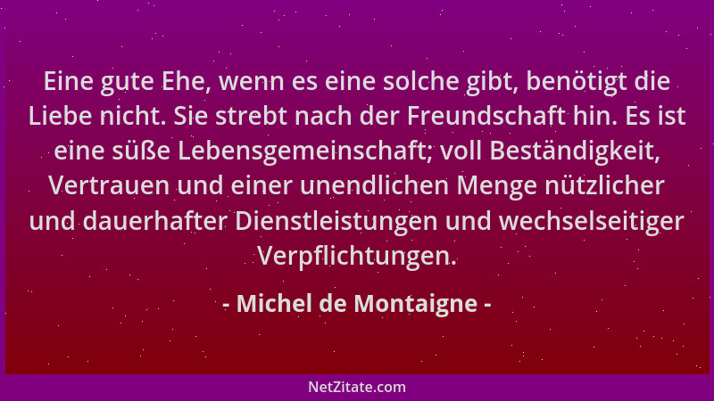 Michel de Montaigne - Eine gute Ehe, wenn es eine solche gibt, benötigt die Liebe nicht. Sie strebt nach der Freundschaft h...
