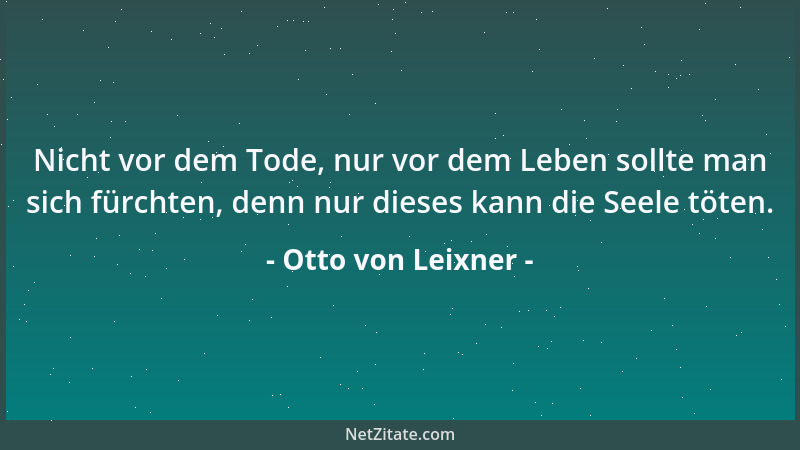 Otto von Leixner - Nicht vor dem Tode, nur vor dem Leben sollte man sich fürchten, denn nur dieses kann die Seele töten....