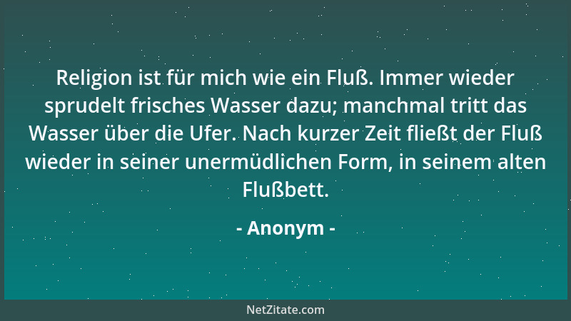 Anonym - Religion ist für mich wie ein Fluß. Immer wieder sprudelt frisches Wasser dazu; manchmal tritt das Wasser über die...