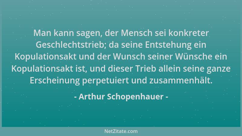 Arthur Schopenhauer - Man kann sagen, der Mensch sei konkreter Geschlechtstrieb; da seine Entstehung ein Kopulationsakt und...