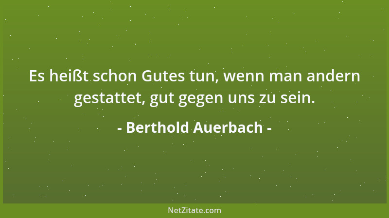 Berthold Auerbach - Es heißt schon Gutes tun, wenn man andern gestattet, gut gegen uns zu sein....